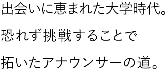 出会いに恵まれた大学時代。恐れず挑戦することで拓いたアナウンサーへの道。