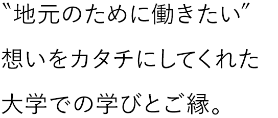 “地元のために働きたい”想いをカタチにしてくれた大学での学びとご縁。