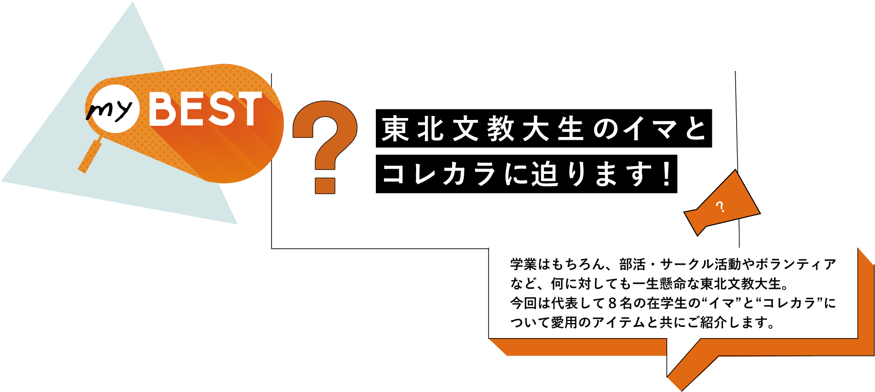 myBEST 東北文教大生のイマとコレカラに迫ります！／学業はもちろん、部活・サークル活動やボランティアなど、何に対しても一生懸命な東北文教大生。今回は代表して８名の在学生の“イマ”と“コレカラ”について愛用のアイテムと共にご紹介します。