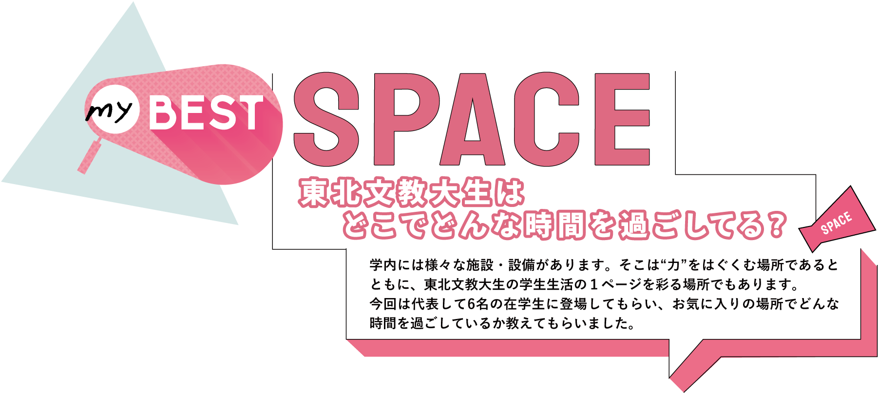 myBEST SPACE 東北文教大生はどこでどんな時間を過ごしてる？／学内には様々な施設・設備があります。そこは“力”をはぐくむ場所であるとともに、東北文教大生の学生生活の１ページを彩る場所でもあります。今回は代表して6名の在学生に登場してもらい、お気に入りの場所でどんな時間を過ごしているか教えてもらいました。